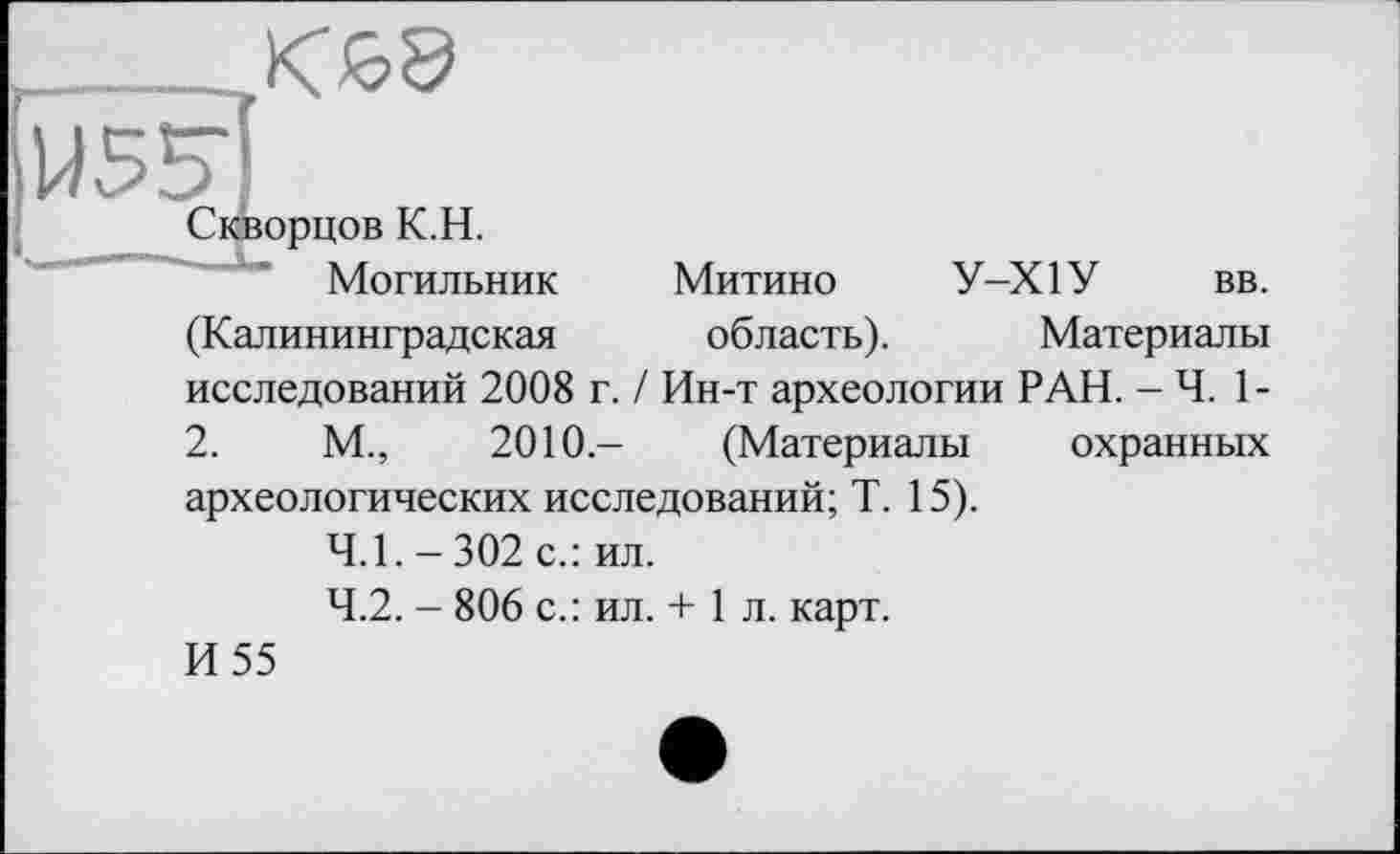 ﻿
Митино область).
У-Х1У вв.
Материалы
орцов К.Н.
Могильник
(Калининградская
исследований 2008 г. / Ин-т археологии РАН. - Ч. 1-
2.	М.,	2010.- (Материалы охранных
археологических исследований; T. 15).
4.1.	-302 с.: ил.
4.2.	- 806 с.: ил. + 1 л. карт.
И 55